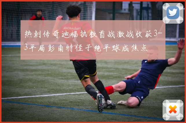 热刺传奇迪福执教首战激战收获3-3平局彭南特侄子绝平球成焦点