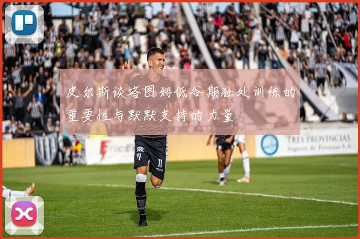皮尔斯谈塔图姆低谷期独处训练的重要性与默默支持的力量
