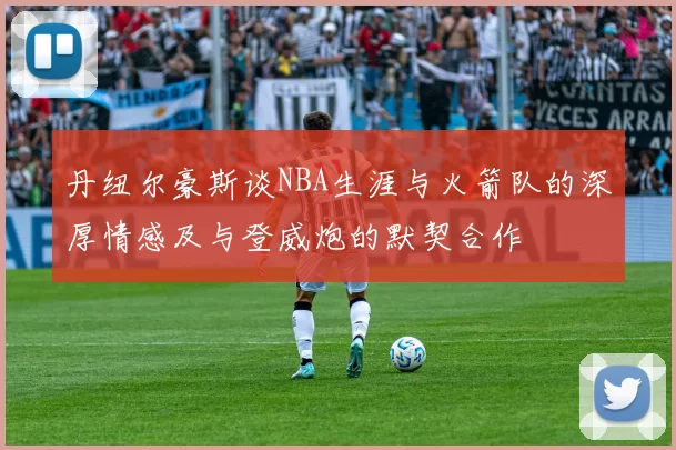 丹纽尔豪斯谈NBA生涯与火箭队的深厚情感及与登威炮的默契合作