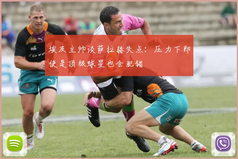 埃及主帅谈萨拉赫失点：压力下即使是顶级球星也会犯错