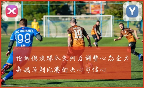 伦纳德谈球队失利后调整心态全力备战马刺比赛的决心与信心