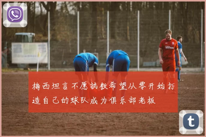 梅西坦言不愿执教希望从零开始打造自己的球队成为俱乐部老板